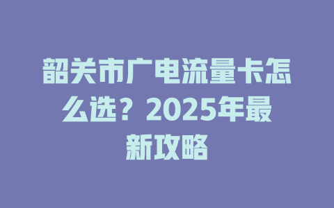韶关市广电流量卡怎么选？2025年最新攻略
