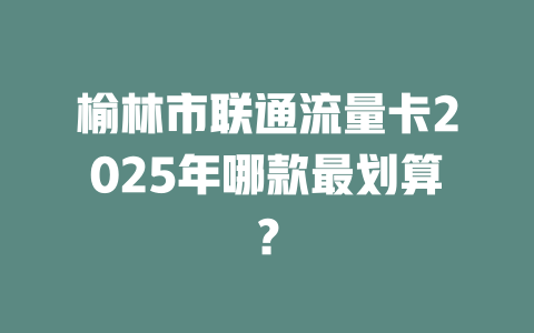 榆林市联通流量卡2025年哪款最划算？