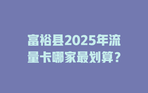 富裕县2025年流量卡哪家最划算？
