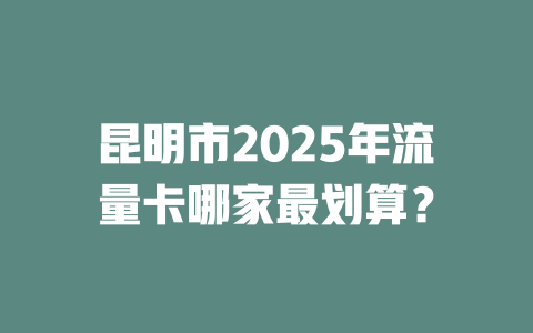 昆明市2025年流量卡哪家最划算？