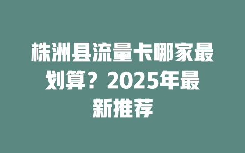 株洲县流量卡哪家最划算？2025年最新推荐