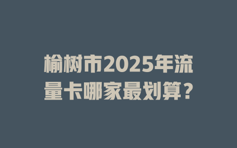 榆树市2025年流量卡哪家最划算？