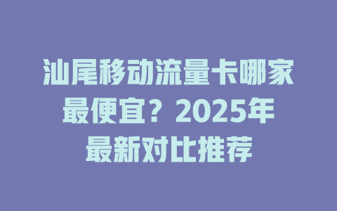 汕尾移动流量卡哪家最便宜？2025年最新对比推荐