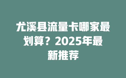 尤溪县流量卡哪家最划算？2025年最新推荐