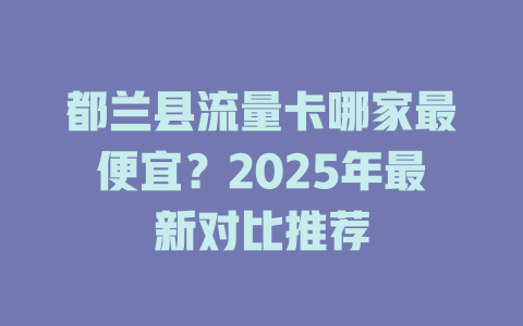 都兰县流量卡哪家最便宜？2025年最新对比推荐