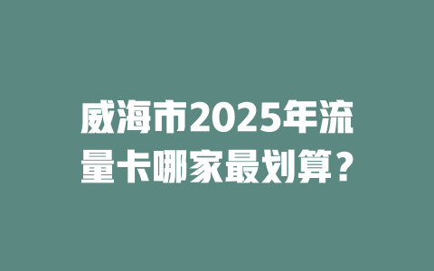 威海市2025年流量卡哪家最划算？