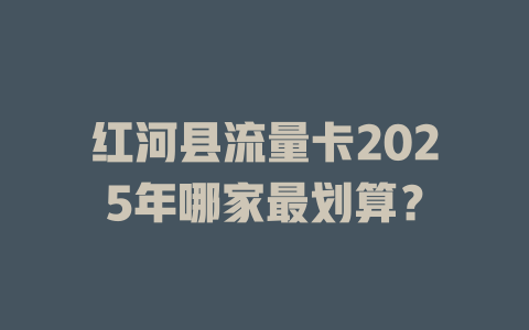 红河县流量卡2025年哪家最划算？