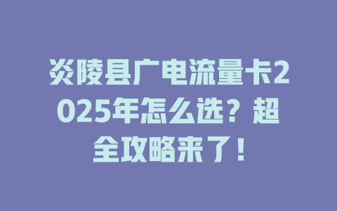 炎陵县广电流量卡2025年怎么选？超全攻略来了！