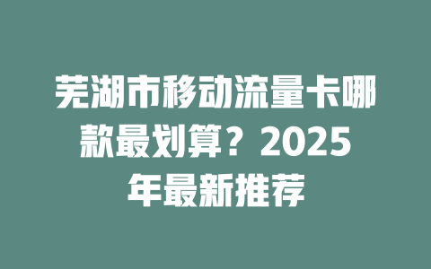 芜湖市移动流量卡哪款最划算？2025年最新推荐