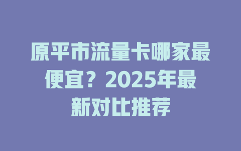 原平市流量卡哪家最便宜？2025年最新对比推荐