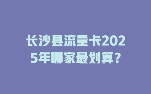 长沙县流量卡2025年哪家最划算？