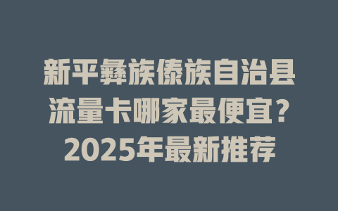 新平彝族傣族自治县流量卡哪家最便宜？2025年最新推荐