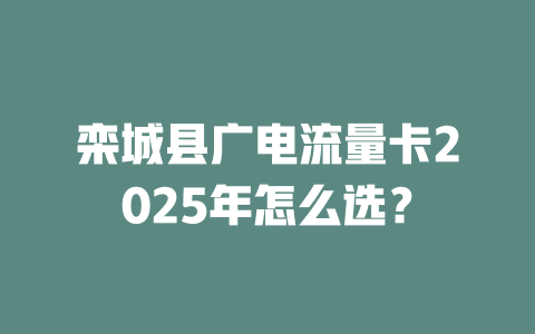 栾城县广电流量卡2025年怎么选？
