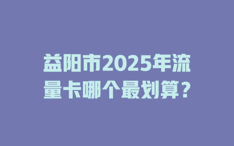 益阳市2025年流量卡哪个最划算？