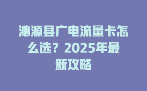 沁源县广电流量卡怎么选？2025年最新攻略