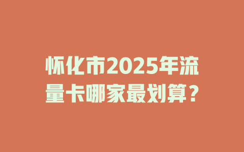 怀化市2025年流量卡哪家最划算？