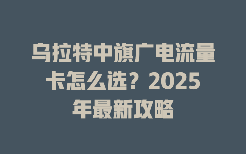 乌拉特中旗广电流量卡怎么选？2025年最新攻略