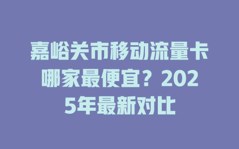 嘉峪关市移动流量卡哪家最便宜？2025年最新对比
