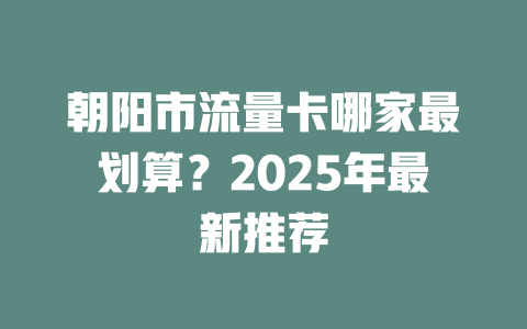 朝阳市流量卡哪家最划算？2025年最新推荐