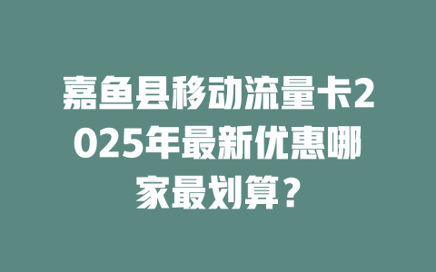 嘉鱼县移动流量卡2025年最新优惠哪家最划算？