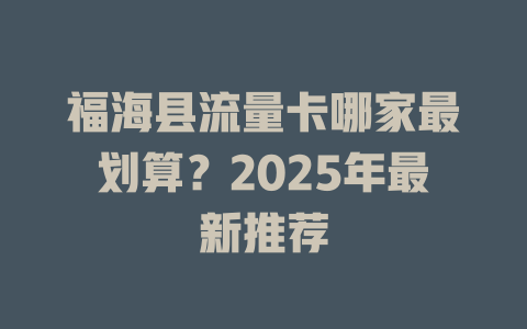 福海县流量卡哪家最划算？2025年最新推荐