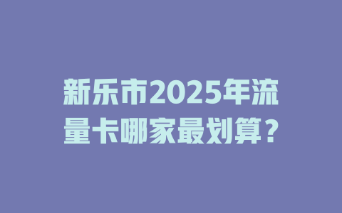 新乐市2025年流量卡哪家最划算？
