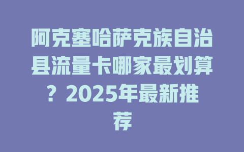 阿克塞哈萨克族自治县流量卡哪家最划算？2025年最新推荐