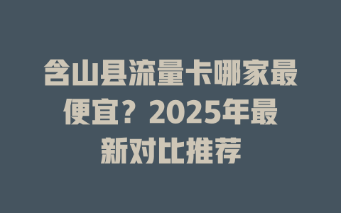 含山县流量卡哪家最便宜？2025年最新对比推荐