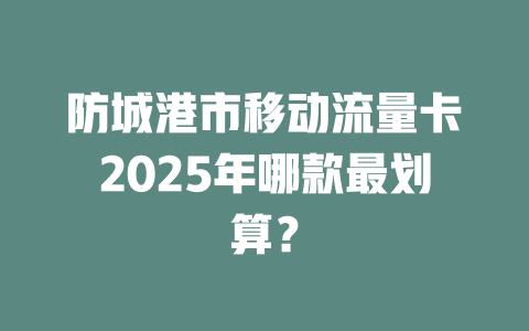 防城港市移动流量卡2025年哪款最划算？