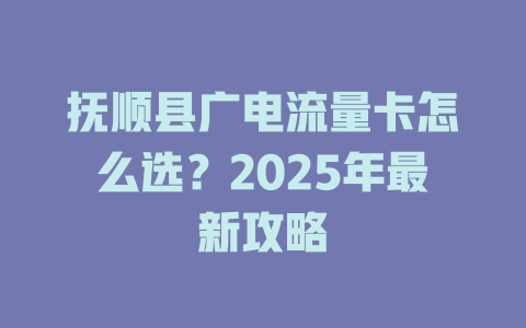 抚顺县广电流量卡怎么选？2025年最新攻略