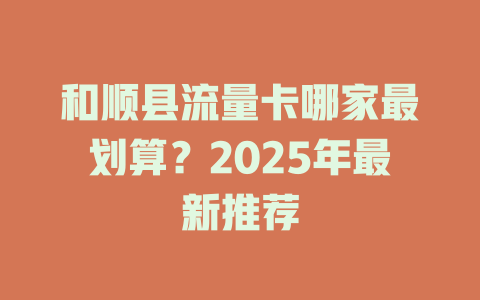 和顺县流量卡哪家最划算？2025年最新推荐