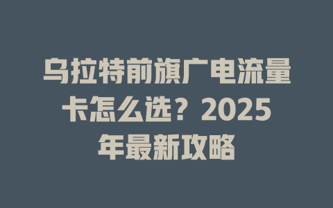 乌拉特前旗广电流量卡怎么选？2025年最新攻略