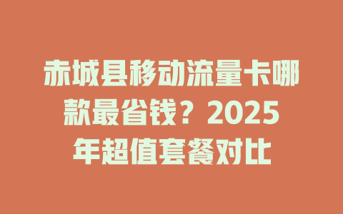 赤城县移动流量卡哪款最省钱？2025年超值套餐对比