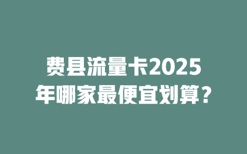 费县流量卡2025年哪家最便宜划算？