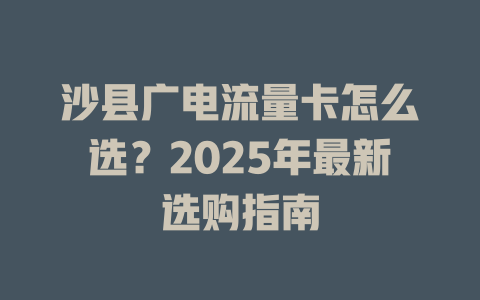 沙县广电流量卡怎么选？2025年最新选购指南