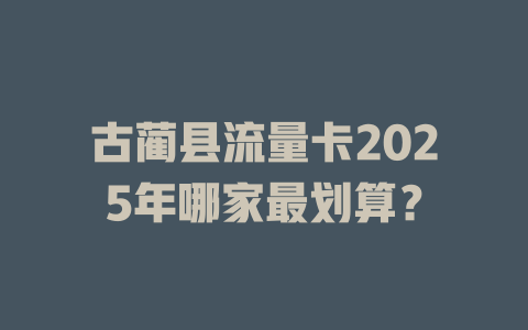 古蔺县流量卡2025年哪家最划算？