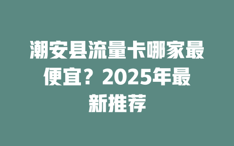 潮安县流量卡哪家最便宜？2025年最新推荐