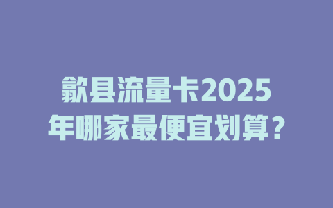 歙县流量卡2025年哪家最便宜划算？