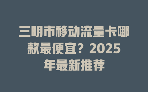 三明市移动流量卡哪款最便宜？2025年最新推荐