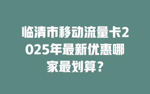 临清市移动流量卡2025年最新优惠哪家最划算？