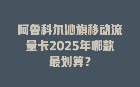 阿鲁科尔沁旗移动流量卡2025年哪款最划算？