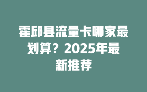 霍邱县流量卡哪家最划算？2025年最新推荐