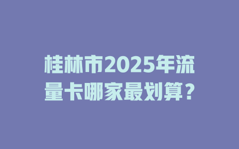 桂林市2025年流量卡哪家最划算？