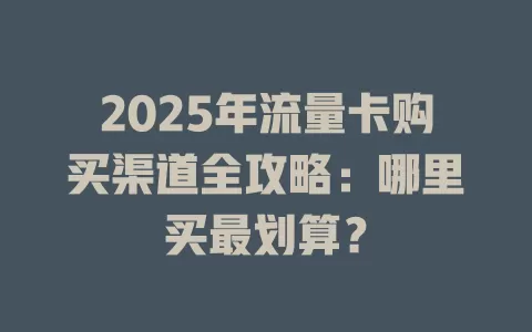 2025年流量卡购买渠道全攻略：哪里买最划算？