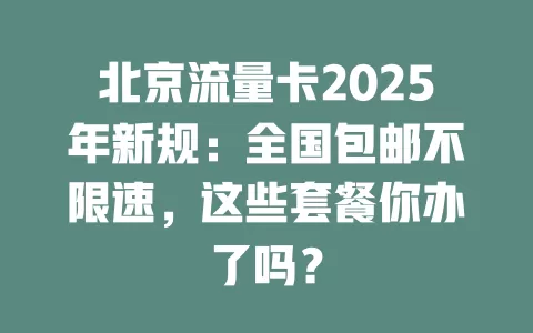 北京流量卡2025年新规：全国包邮不限速，这些套餐你办了吗？
