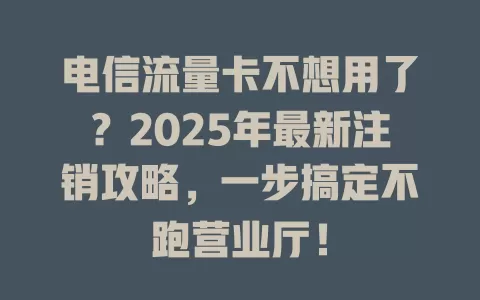 电信流量卡不想用了？2025年最新注销攻略，一步搞定不跑营业厅！