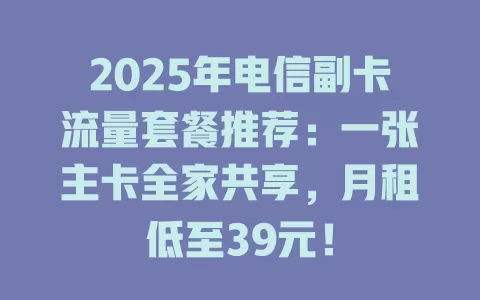 2025年电信副卡流量套餐推荐：一张主卡全家共享，月租低至39元！