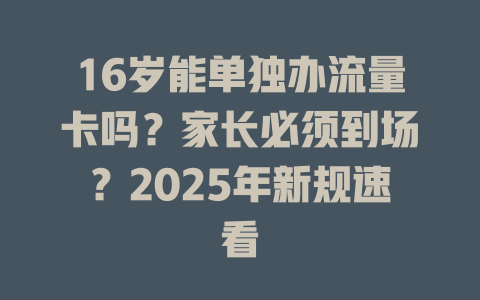 16岁能单独办流量卡吗？家长必须到场？2025年新规速看