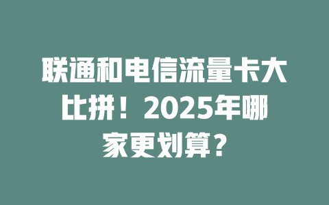 联通和电信流量卡大比拼！2025年哪家更划算？