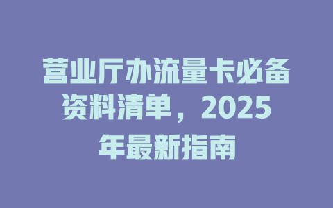 营业厅办流量卡必备资料清单，2025年最新指南